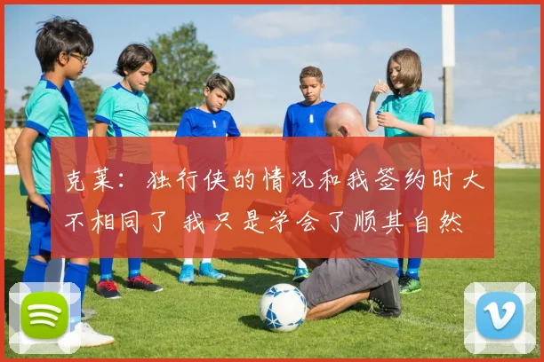 克莱：独行侠的情况和我签约时大不相同了 我只是学会了顺其自然