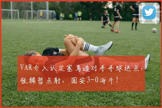 VAR介入认定塞鸟造对手手球送点，张稀哲点射，国安3-0海牛！